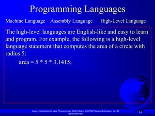 Programming Languages
Machine Language Assembly Language                                                 High-Level Language

The high-level languages are English-like and easy to learn
and program. For example, the following is a high-level
language statement that computes the area of a circle with
radius 5:
     area = 5 * 5 * 3.1415;




           Liang, Introduction to Java Programming, Ninth Edition, (c) 2013 Pearson Education, Inc. All
                                                rights reserved.
                                                                                                          14
 