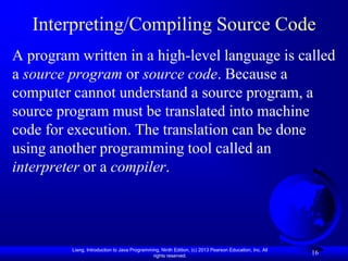 Interpreting/Compiling Source Code
A program written in a high-level language is called
a source program or source code. Because a
computer cannot understand a source program, a
source program must be translated into machine
code for execution. The translation can be done
using another programming tool called an
interpreter or a compiler.




         Liang, Introduction to Java Programming, Ninth Edition, (c) 2013 Pearson Education, Inc. All
                                              rights reserved.
                                                                                                        16
 