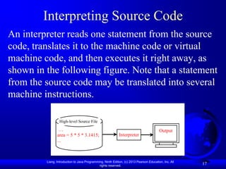 Interpreting Source Code
An interpreter reads one statement from the source
code, translates it to the machine code or virtual
machine code, and then executes it right away, as
shown in the following figure. Note that a statement
from the source code may be translated into several
machine instructions.

                  High-level Source File

                 …                                                                        Output
                area = 5 * 5 * 3.1415;                       Interpreter
                ...



         Liang, Introduction to Java Programming, Ninth Edition, (c) 2013 Pearson Education, Inc. All
                                              rights reserved.
                                                                                                        17
 