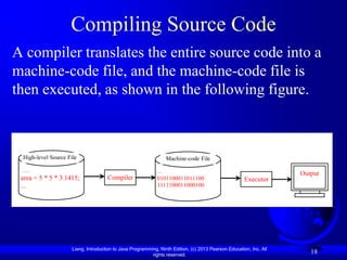 Compiling Source Code
A compiler translates the entire source code into a
machine-code file, and the machine-code file is
then executed, as shown in the following figure.



 High-level Source File                                            Machine-code File

  …                                                         …                                                       Output
 area = 5 * 5 * 3.1415;              Compiler               0101100011011100                          Executor
 ...                                                        1111100011000100
                                                             …
                                                             ...




                     Liang, Introduction to Java Programming, Ninth Edition, (c) 2013 Pearson Education, Inc. All
                                                          rights reserved.
                                                                                                                       18
 