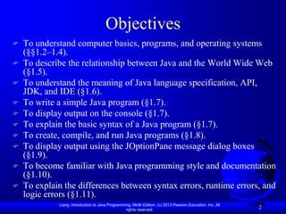 Objectives
   To understand computer basics, programs, and operating systems
    (§§1.2–1.4).
   To describe the relationship between Java and the World Wide Web
    (§1.5).
   To understand the meaning of Java language specification, API,
    JDK, and IDE (§1.6).
   To write a simple Java program (§1.7).
   To display output on the console (§1.7).
   To explain the basic syntax of a Java program (§1.7).
   To create, compile, and run Java programs (§1.8).
   To display output using the JOptionPane message dialog boxes
    (§1.9).
   To become familiar with Java programming style and documentation
    (§1.10).
   To explain the differences between syntax errors, runtime errors, and
    logic errors (§1.11).
             Liang, Introduction to Java Programming, Ninth Edition, (c) 2013 Pearson Education, Inc. All
                                                  rights reserved.
                                                                                                            2
 