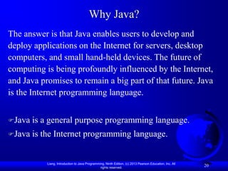 Why Java?
The answer is that Java enables users to develop and
deploy applications on the Internet for servers, desktop
computers, and small hand-held devices. The future of
computing is being profoundly influenced by the Internet,
and Java promises to remain a big part of that future. Java
is the Internet programming language.


Java   is a general purpose programming language.
Java   is the Internet programming language.


            Liang, Introduction to Java Programming, Ninth Edition, (c) 2013 Pearson Education, Inc. All
                                                 rights reserved.
                                                                                                           20
 