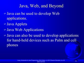 Java, Web, and Beyond
 Java can be used to develop Web
  applications.
 Java Applets
 Java Web Applications
 Java can also be used to develop applications
  for hand-held devices such as Palm and cell
  phones


         Liang, Introduction to Java Programming, Ninth Edition, (c) 2013 Pearson Education, Inc. All
                                              rights reserved.
                                                                                                        21
 