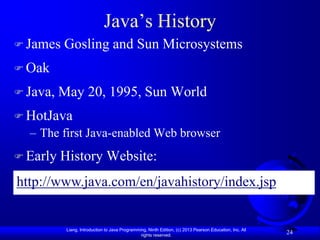 Java‟s History
 James   Gosling and Sun Microsystems
 Oak

 Java,   May 20, 1995, Sun World
 HotJava
  – The first Java-enabled Web browser
 Early   History Website:
http://www.java.com/en/javahistory/index.jsp


           Liang, Introduction to Java Programming, Ninth Edition, (c) 2013 Pearson Education, Inc. All
                                                rights reserved.
                                                                                                          24
 