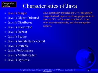Companion
Website           Characteristics of Java
    Java Is Simple             Java is partially modeled on C++, but greatly
                                simplified and improved. Some people refer to
    Java Is Object-Oriented Java as "C++--" because it is like C++ but
    Java Is Distributed        with more functionality and fewer negative
                                aspects.
    Java Is Interpreted
    Java Is Robust
    Java Is Secure
    Java Is Architecture-Neutral
    Java Is Portable
    Java's Performance
    Java Is Multithreaded
    Java Is Dynamic

               Liang, Introduction to Java Programming, Ninth Edition, (c) 2013 Pearson Education, Inc. All
                                                    rights reserved.
                                                                                                              26
 