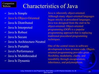 Companion
Website          Characteristics of Java
    Java Is Simple                                        Java is inherently object-oriented.
                                                           Although many object-oriented languages
    Java Is Object-Oriented                               began strictly as procedural languages,
    Java Is Distributed                                   Java was designed from the start to be
                                                           object-oriented. Object-oriented
    Java Is Interpreted
                                                           programming (OOP) is a popular
    Java Is Robust                                        programming approach that is replacing
    Java Is Secure                                        traditional procedural programming
                                                           techniques.
    Java Is Architecture-Neutral
    Java Is Portable                                      One of the central issues in software
                                                           development is how to reuse code. Object-
    Java's Performance                                    oriented programming provides great
    Java Is Multithreaded                                 flexibility, modularity, clarity, and
                                                           reusability through encapsulation,
    Java Is Dynamic                                       inheritance, and polymorphism.

              Liang, Introduction to Java Programming, Ninth Edition, (c) 2013 Pearson Education, Inc. All
                                                   rights reserved.
                                                                                                             27
 