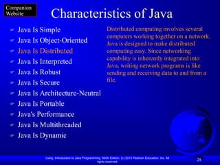 Companion
Website          Characteristics of Java
    Java Is Simple                                        Distributed computing involves several
                                                           computers working together on a network.
    Java Is Object-Oriented                               Java is designed to make distributed
    Java Is Distributed                                   computing easy. Since networking
                                                           capability is inherently integrated into
    Java Is Interpreted
                                                           Java, writing network programs is like
    Java Is Robust                                        sending and receiving data to and from a
    Java Is Secure                                        file.

    Java Is Architecture-Neutral
    Java Is Portable
    Java's Performance
    Java Is Multithreaded
    Java Is Dynamic

              Liang, Introduction to Java Programming, Ninth Edition, (c) 2013 Pearson Education, Inc. All
                                                   rights reserved.
                                                                                                             28
 
