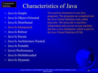 Companion
Website          Characteristics of Java
    Java Is Simple                                        You need an interpreter to run Java
                                                           programs. The programs are compiled into
    Java Is Object-Oriented                               the Java Virtual Machine code called
    Java Is Distributed                                   bytecode. The bytecode is machine-
                                                           independent and can run on any machine
    Java Is Interpreted
                                                           that has a Java interpreter, which is part of
    Java Is Robust                                        the Java Virtual Machine (JVM).
    Java Is Secure
    Java Is Architecture-Neutral
    Java Is Portable
    Java's Performance
    Java Is Multithreaded
    Java Is Dynamic

              Liang, Introduction to Java Programming, Ninth Edition, (c) 2013 Pearson Education, Inc. All
                                                   rights reserved.
                                                                                                             29
 