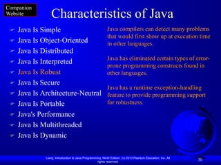 Companion
Website          Characteristics of Java
    Java Is Simple                                        Java compilers can detect many problems
                                                           that would first show up at execution time
    Java Is Object-Oriented                               in other languages.
    Java Is Distributed
                                                           Java has eliminated certain types of error-
    Java Is Interpreted
                                                           prone programming constructs found in
    Java Is Robust                                        other languages.
    Java Is Secure
                                                           Java has a runtime exception-handling
    Java Is Architecture-Neutral                          feature to provide programming support
    Java Is Portable                                      for robustness.

    Java's Performance
    Java Is Multithreaded
    Java Is Dynamic

              Liang, Introduction to Java Programming, Ninth Edition, (c) 2013 Pearson Education, Inc. All
                                                   rights reserved.
                                                                                                             30
 
