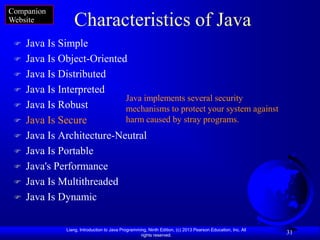 Companion
Website           Characteristics of Java
    Java Is Simple
    Java Is Object-Oriented
    Java Is Distributed
    Java Is Interpreted
                            Java implements several security
    Java Is Robust         mechanisms to protect your system against
    Java Is Secure         harm caused by stray programs.
    Java Is Architecture-Neutral
    Java Is Portable
    Java's Performance
    Java Is Multithreaded
    Java Is Dynamic

               Liang, Introduction to Java Programming, Ninth Edition, (c) 2013 Pearson Education, Inc. All
                                                    rights reserved.
                                                                                                              31
 