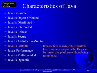 Companion
Website          Characteristics of Java
    Java Is Simple
    Java Is Object-Oriented
    Java Is Distributed
    Java Is Interpreted
    Java Is Robust
    Java Is Secure
    Java Is Architecture-Neutral
    Java Is Portable           Because Java is architecture neutral,
                                Java programs are portable. They can
    Java's Performance
                                be run on any platform without being
    Java Is Multithreaded      recompiled.
    Java Is Dynamic

              Liang, Introduction to Java Programming, Ninth Edition, (c) 2013 Pearson Education, Inc. All
                                                   rights reserved.
                                                                                                             33
 
