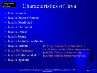 Companion
Website          Characteristics of Java
    Java Is Simple
    Java Is Object-Oriented
    Java Is Distributed
    Java Is Interpreted
    Java Is Robust
    Java Is Secure
    Java Is Architecture-Neutral
    Java Is Portable           Java‟s performance Because Java is
                                architecture neutral, Java programs are
    Java's Performance
                                portable. They can be run on any
    Java Is Multithreaded      platform without being recompiled.
    Java Is Dynamic

              Liang, Introduction to Java Programming, Ninth Edition, (c) 2013 Pearson Education, Inc. All
                                                   rights reserved.
                                                                                                             34
 