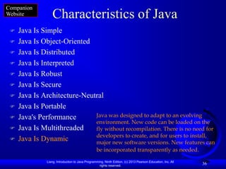 Companion
Website           Characteristics of Java
    Java Is Simple
    Java Is Object-Oriented
    Java Is Distributed
    Java Is Interpreted
    Java Is Robust
    Java Is Secure
    Java Is Architecture-Neutral
    Java Is Portable
    Java's Performance       Java was designed to adapt to an evolving
                              environment. New code can be loaded on the
    Java Is Multithreaded    fly without recompilation. There is no need for
                              developers to create, and for users to install,
    Java Is Dynamic          major new software versions. New features can
                                                  be incorporated transparently as needed.

               Liang, Introduction to Java Programming, Ninth Edition, (c) 2013 Pearson Education, Inc. All
                                                    rights reserved.
                                                                                                              36
 