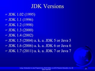 JDK Versions
 JDK 1.02 (1995)
 JDK 1.1 (1996)
 JDK 1.2 (1998)
 JDK 1.3 (2000)
 JDK 1.4 (2002)
 JDK 1.5 (2004) a. k. a. JDK 5 or Java 5
 JDK 1.6 (2006) a. k. a. JDK 6 or Java 6
 JDK 1.7 (2011) a. k. a. JDK 7 or Java 7




         Liang, Introduction to Java Programming, Ninth Edition, (c) 2013 Pearson Education, Inc. All
                                              rights reserved.
                                                                                                        37
 