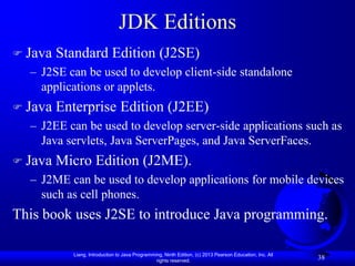 JDK Editions
 Java   Standard Edition (J2SE)
  – J2SE can be used to develop client-side standalone
    applications or applets.
 Java   Enterprise Edition (J2EE)
  – J2EE can be used to develop server-side applications such as
    Java servlets, Java ServerPages, and Java ServerFaces.
 Java   Micro Edition (J2ME).
  – J2ME can be used to develop applications for mobile devices
    such as cell phones.
This book uses J2SE to introduce Java programming.

           Liang, Introduction to Java Programming, Ninth Edition, (c) 2013 Pearson Education, Inc. All
                                                rights reserved.
                                                                                                          38
 