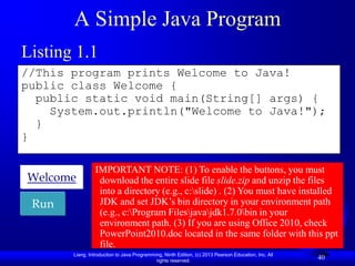 A Simple Java Program
Listing 1.1
//This program prints Welcome to Java!
public class Welcome {
  public static void main(String[] args) {
    System.out.println("Welcome to Java!");
  }
}

                IMPORTANT NOTE: (1) To enable the buttons, you must
Welcome          download the entire slide file slide.zip and unzip the files
                 into a directory (e.g., c:slide) . (2) You must have installed
 Run             JDK and set JDK‟s bin directory in your environment path
                 (e.g., c:Program Filesjavajdk1.7.0bin in your
                 environment path. (3) If you are using Office 2010, check
                 PowerPoint2010.doc located in the same folder with this ppt
                 file.
       Liang, Introduction to Java Programming, Ninth Edition, (c) 2013 Pearson Education, Inc. All
                                            rights reserved.
                                                                                                      40
 