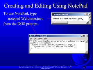 Creating and Editing Using NotePad
To use NotePad, type
   notepad Welcome.java
from the DOS prompt.




         Liang, Introduction to Java Programming, Ninth Edition, (c) 2013 Pearson Education, Inc. All
                                              rights reserved.
                                                                                                        41
 