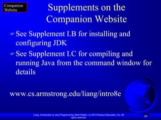 Companion
Website                  Supplements on the
                         Companion Website
   See Supplement I.B for installing and
    configuring JDK
   See Supplement I.C for compiling and
    running Java from the command window for
    details

  www.cs.armstrong.edu/liang/intro8e

            Liang, Introduction to Java Programming, Ninth Edition, (c) 2013 Pearson Education, Inc. All
                                                 rights reserved.
                                                                                                           49
 