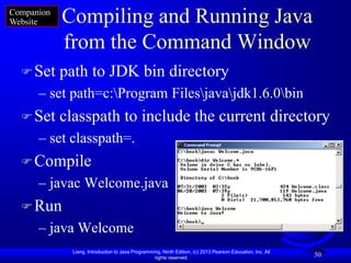 Companion
Website     Compiling and Running Java
            from the Command Window
   Set     path to JDK bin directory
      – set path=c:Program Filesjavajdk1.6.0bin
   Set     classpath to include the current directory
      – set classpath=.
   Compile
      – javac Welcome.java
   Run
      – java Welcome
              Liang, Introduction to Java Programming, Ninth Edition, (c) 2013 Pearson Education, Inc. All
                                                   rights reserved.
                                                                                                             50
 