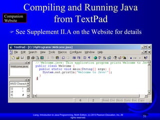 Compiling and Running Java
Companion
Website         from TextPad
  See   Supplement II.A on the Website for details




           Liang, Introduction to Java Programming, Ninth Edition, (c) 2013 Pearson Education, Inc. All
                                                rights reserved.
                                                                                                          51
 