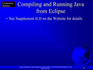 Companion
Website      Compiling and Running Java
                    from Eclipse
   See     Supplement II.D on the Website for details




              Liang, Introduction to Java Programming, Ninth Edition, (c) 2013 Pearson Education, Inc. All
                                                   rights reserved.
                                                                                                             52
 
