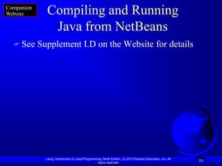 Companion
Website       Compiling and Running
               Java from NetBeans
   See     Supplement I.D on the Website for details




              Liang, Introduction to Java Programming, Ninth Edition, (c) 2013 Pearson Education, Inc. All
                                                   rights reserved.
                                                                                                             53
 