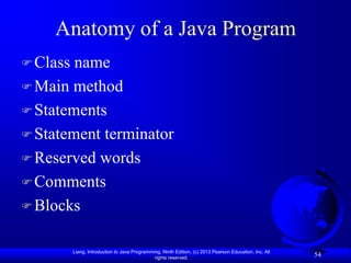 Anatomy of a Java Program
 Class name
 Main method
 Statements
 Statement terminator
 Reserved words
 Comments
 Blocks


          Liang, Introduction to Java Programming, Ninth Edition, (c) 2013 Pearson Education, Inc. All
                                               rights reserved.
                                                                                                         54
 