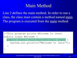 Main Method
Line 2 defines the main method. In order to run a
class, the class must contain a method named main.
The program is executed from the main method.


//This program prints Welcome to Java!
public class Welcome {
  public static void main(String[] args) {
    System.out.println("Welcome to Java!");
  }
}

         Liang, Introduction to Java Programming, Ninth Edition, (c) 2013 Pearson Education, Inc. All
                                              rights reserved.
                                                                                                        56
 