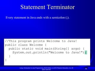 Statement Terminator
Every statement in Java ends with a semicolon (;).




//This program prints Welcome to Java!
public class Welcome {
  public static void main(String[] args) {
    System.out.println("Welcome to Java!");
  }
}

           Liang, Introduction to Java Programming, Ninth Edition, (c) 2013 Pearson Education, Inc. All
                                                rights reserved.
                                                                                                          58
 