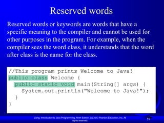 Reserved words
Reserved words or keywords are words that have a
specific meaning to the compiler and cannot be used for
other purposes in the program. For example, when the
compiler sees the word class, it understands that the word
after class is the name for the class.

//This program prints Welcome to Java!
public class Welcome {
  public static void main(String[] args) {
    System.out.println("Welcome to Java!");
  }
}

          Liang, Introduction to Java Programming, Ninth Edition, (c) 2013 Pearson Education, Inc. All
                                               rights reserved.
                                                                                                         59
 