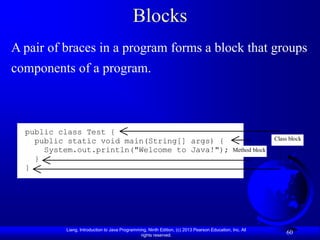 Blocks
A pair of braces in a program forms a block that groups
components of a program.



  public class Test {
    public static void main(String[] args) {                                                                  Class block
      System.out.println("Welcome to Java!");                                                  Method block
    }
  }




          Liang, Introduction to Java Programming, Ninth Edition, (c) 2013 Pearson Education, Inc. All
                                               rights reserved.
                                                                                                                  60
 