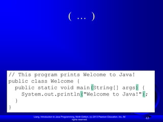 ( … )




// This program prints Welcome to Java!
public class Welcome {
  public static void main(String[] args) {
    System.out.println("Welcome to Java!");
  }
}
       Liang, Introduction to Java Programming, Ninth Edition, (c) 2013 Pearson Education, Inc. All
                                            rights reserved.
                                                                                                      63
 