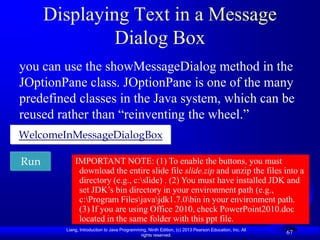 Displaying Text in a Message
               Dialog Box
you can use the showMessageDialog method in the
JOptionPane class. JOptionPane is one of the many
predefined classes in the Java system, which can be
reused rather than “reinventing the wheel.”
WelcomeInMessageDialogBox

Run         IMPORTANT NOTE: (1) To enable the buttons, you must
             download the entire slide file slide.zip and unzip the files into a
             directory (e.g., c:slide) . (2) You must have installed JDK and
             set JDK‟s bin directory in your environment path (e.g.,
             c:Program Filesjavajdk1.7.0bin in your environment path.
             (3) If you are using Office 2010, check PowerPoint2010.doc
             located in the same folder with this ppt file.
        Liang, Introduction to Java Programming, Ninth Edition, (c) 2013 Pearson Education, Inc. All
                                             rights reserved.
                                                                                                       67
 