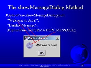The showMessageDialog Method
JOptionPane.showMessageDialog(null,
 "Welcome to Java!",
 "Display Message",
 JOptionPane.INFORMATION_MESSAGE);




      Liang, Introduction to Java Programming, Ninth Edition, (c) 2013 Pearson Education, Inc. All
                                           rights reserved.
                                                                                                     68
 