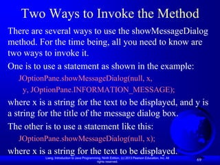 Two Ways to Invoke the Method
There are several ways to use the showMessageDialog
method. For the time being, all you need to know are
two ways to invoke it.
One is to use a statement as shown in the example:
   JOptionPane.showMessageDialog(null, x,
    y, JOptionPane.INFORMATION_MESSAGE);
where x is a string for the text to be displayed, and y is
a string for the title of the message dialog box.
The other is to use a statement like this:
   JOptionPane.showMessageDialog(null, x);
where x is a string for the text to be displayed.
          Liang, Introduction to Java Programming, Ninth Edition, (c) 2013 Pearson Education, Inc. All
                                               rights reserved.
                                                                                                         69
 