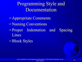 Programming Style and
        Documentation
 Appropriate Comments
 Naming Conventions
 Proper Indentation and Spacing
  Lines
 Block Styles




    Liang, Introduction to Java Programming, Ninth Edition, (c) 2013 Pearson Education, Inc. All
                                         rights reserved.
                                                                                                   70
 