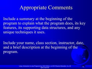 Appropriate Comments
Include a summary at the beginning of the
program to explain what the program does, its key
features, its supporting data structures, and any
unique techniques it uses.

Include your name, class section, instructor, date,
and a brief description at the beginning of the
program.


          Liang, Introduction to Java Programming, Ninth Edition, (c) 2013 Pearson Education, Inc. All
                                               rights reserved.
                                                                                                         71
 