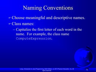 Naming Conventions
 Choose  meaningful and descriptive names.
 Class names:
  – Capitalize the first letter of each word in the
    name. For example, the class name
    ComputeExpression.




      Liang, Introduction to Java Programming, Ninth Edition, (c) 2013 Pearson Education, Inc. All
                                           rights reserved.
                                                                                                     72
 