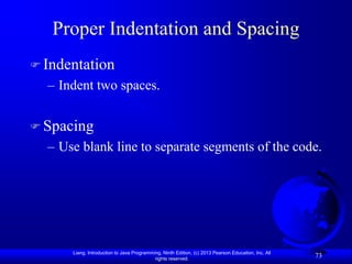 Proper Indentation and Spacing
 Indentation
  – Indent two spaces.


 Spacing
  – Use blank line to separate segments of the code.




      Liang, Introduction to Java Programming, Ninth Edition, (c) 2013 Pearson Education, Inc. All
                                           rights reserved.
                                                                                                     73
 