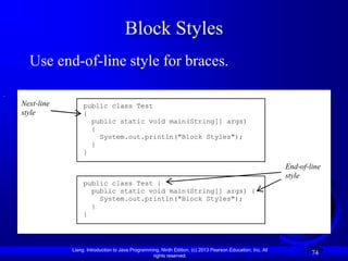 Block Styles
  Use end-of-line style for braces.

Next-line        public class Test
style            {
                   public static void main(String[] args)
                   {
                     System.out.println("Block Styles");
                   }
                 }

                                                                                                           End-of-line
                                                                                                           style
                 public class Test {
                   public static void main(String[] args) {
                     System.out.println("Block Styles");
                   }
                 }




            Liang, Introduction to Java Programming, Ninth Edition, (c) 2013 Pearson Education, Inc. All
                                                 rights reserved.
                                                                                                                   74
 