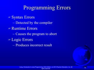 Programming Errors
 Syntax      Errors
  – Detected by the compiler
 Runtime         Errors
  – Causes the program to abort
 Logic   Errors
  – Produces incorrect result




      Liang, Introduction to Java Programming, Ninth Edition, (c) 2013 Pearson Education, Inc. All
                                           rights reserved.
                                                                                                     75
 