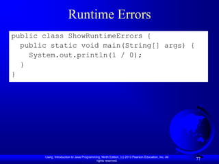 Runtime Errors
public class ShowRuntimeErrors {
  public static void main(String[] args) {
    System.out.println(1 / 0);
  }
}




       Liang, Introduction to Java Programming, Ninth Edition, (c) 2013 Pearson Education, Inc. All
                                            rights reserved.
                                                                                                      77
 