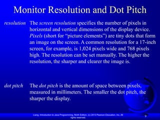 Monitor Resolution and Dot Pitch
resolution The screen resolution specifies the number of pixels in
           horizontal and vertical dimensions of the display device.
           Pixels (short for “picture elements”) are tiny dots that form
           an image on the screen. A common resolution for a 17-inch
           screen, for example, is 1,024 pixels wide and 768 pixels
           high. The resolution can be set manually. The higher the
           resolution, the sharper and clearer the image is.



dot pitch   The dot pitch is the amount of space between pixels,
            measured in millimeters. The smaller the dot pitch, the
            sharper the display.

             Liang, Introduction to Java Programming, Ninth Edition, (c) 2013 Pearson Education, Inc. All
                                                  rights reserved.
                                                                                                            9
 