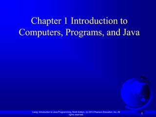 Chapter 1 Introduction to
Computers, Programs, and Java




   Liang, Introduction to Java Programming, Ninth Edition, (c) 2013 Pearson Education, Inc. All
                                        rights reserved.
                                                                                                  1
 