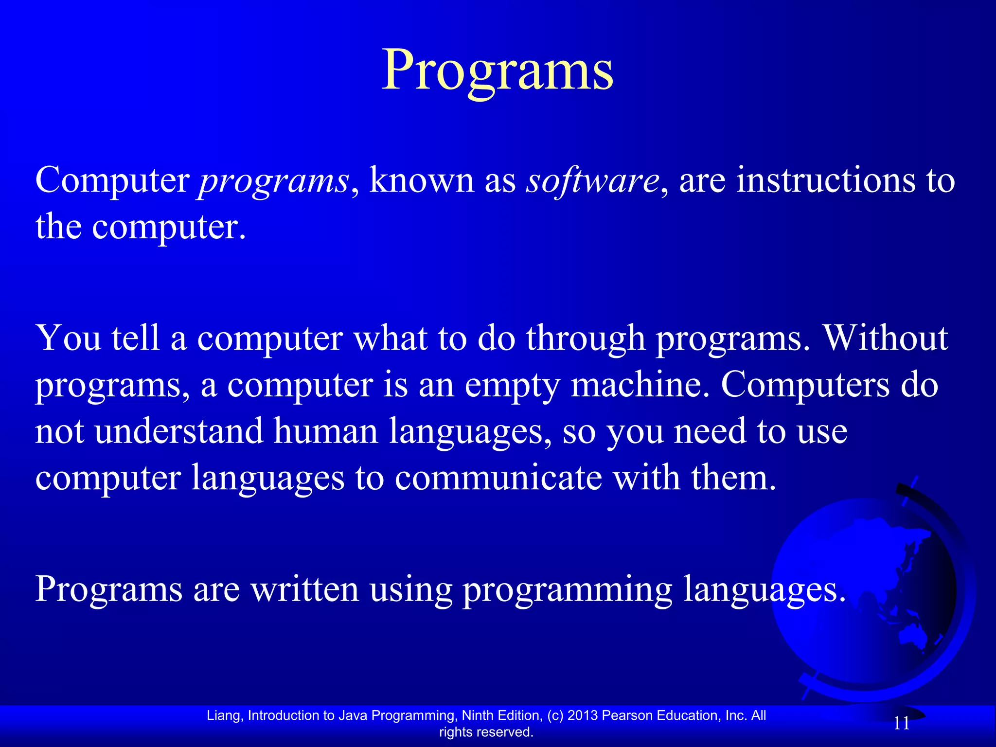 Programs
Computer programs, known as software, are instructions to
the computer.

You tell a computer what to do through programs. Without
programs, a computer is an empty machine. Computers do
not understand human languages, so you need to use
computer languages to communicate with them.

Programs are written using programming languages.


          Liang, Introduction to Java Programming, Ninth Edition, (c) 2013 Pearson Education, Inc. All
                                               rights reserved.
                                                                                                         11
 