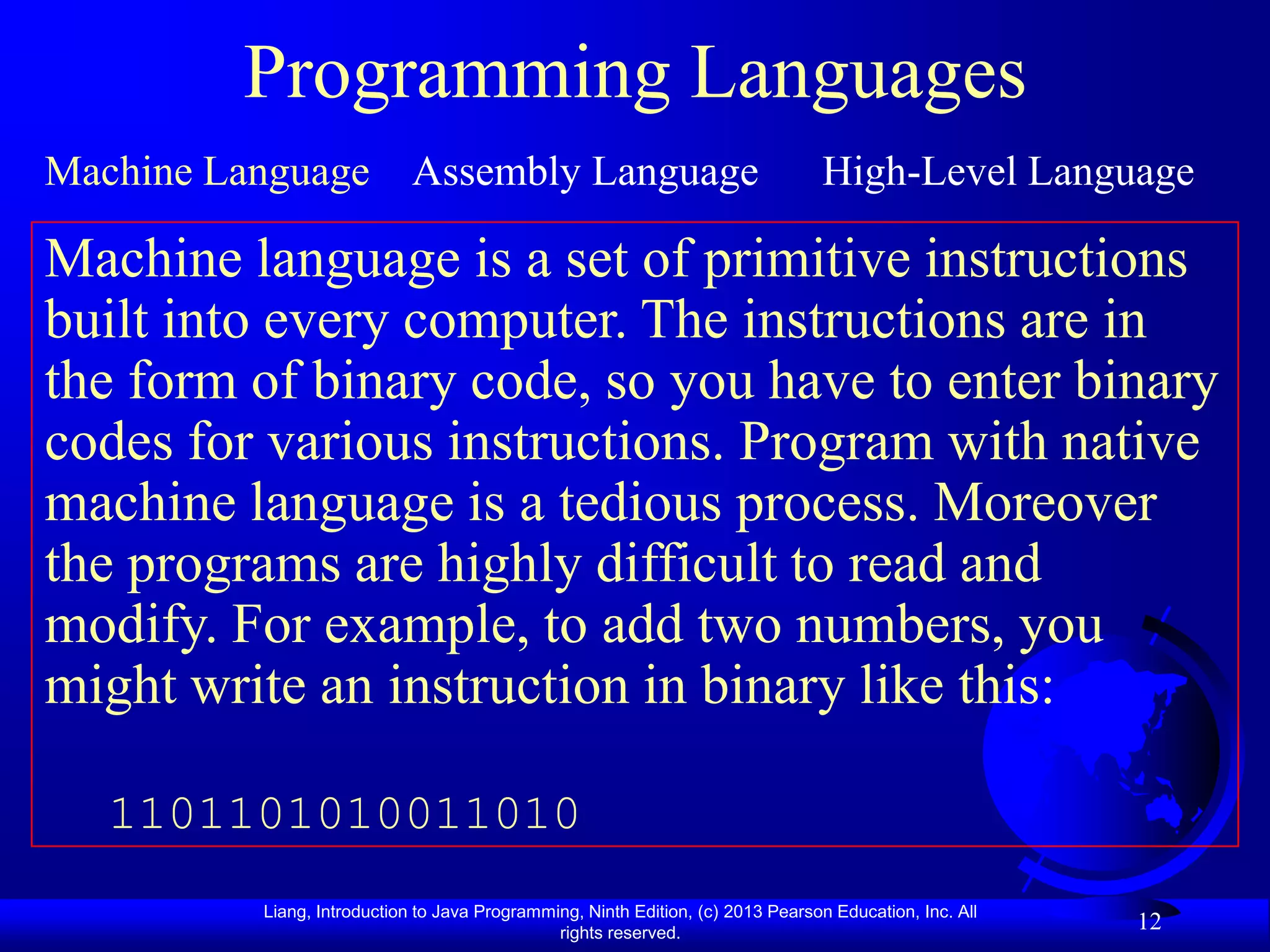 Programming Languages
Machine Language Assembly Language                                                High-Level Language

Machine language is a set of primitive instructions
built into every computer. The instructions are in
the form of binary code, so you have to enter binary
codes for various instructions. Program with native
machine language is a tedious process. Moreover
the programs are highly difficult to read and
modify. For example, to add two numbers, you
might write an instruction in binary like this:

   1101101010011010
          Liang, Introduction to Java Programming, Ninth Edition, (c) 2013 Pearson Education, Inc. All
                                               rights reserved.
                                                                                                         12
 