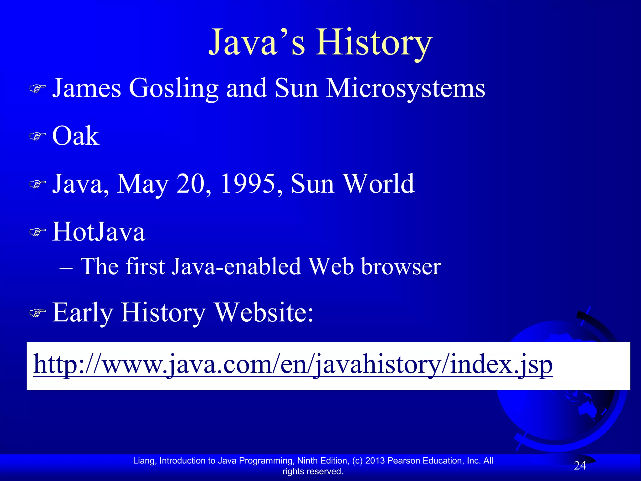 Java‟s History
 James   Gosling and Sun Microsystems
 Oak

 Java,   May 20, 1995, Sun World
 HotJava
  – The first Java-enabled Web browser
 Early   History Website:
http://www.java.com/en/javahistory/index.jsp


           Liang, Introduction to Java Programming, Ninth Edition, (c) 2013 Pearson Education, Inc. All
                                                rights reserved.
                                                                                                          24
 