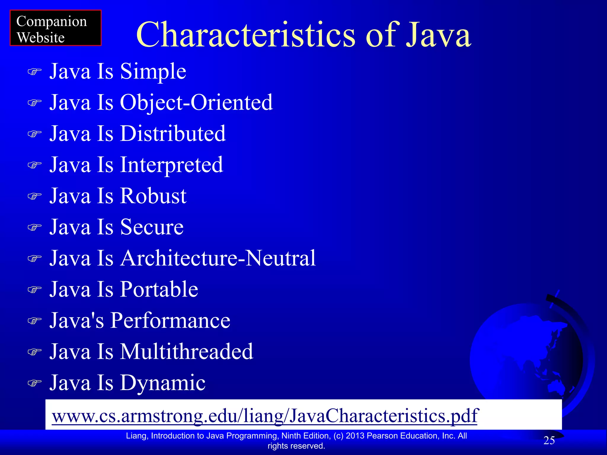 Companion
Website        Characteristics of Java
  Java Is Simple
  Java Is Object-Oriented
  Java Is Distributed
  Java Is Interpreted
  Java Is Robust
  Java Is Secure
  Java Is Architecture-Neutral
  Java Is Portable
  Java's Performance
  Java Is Multithreaded
  Java Is Dynamic
     www.cs.armstrong.edu/liang/JavaCharacteristics.pdf
             Liang, Introduction to Java Programming, Ninth Edition, (c) 2013 Pearson Education, Inc. All
                                                  rights reserved.
                                                                                                            25
 