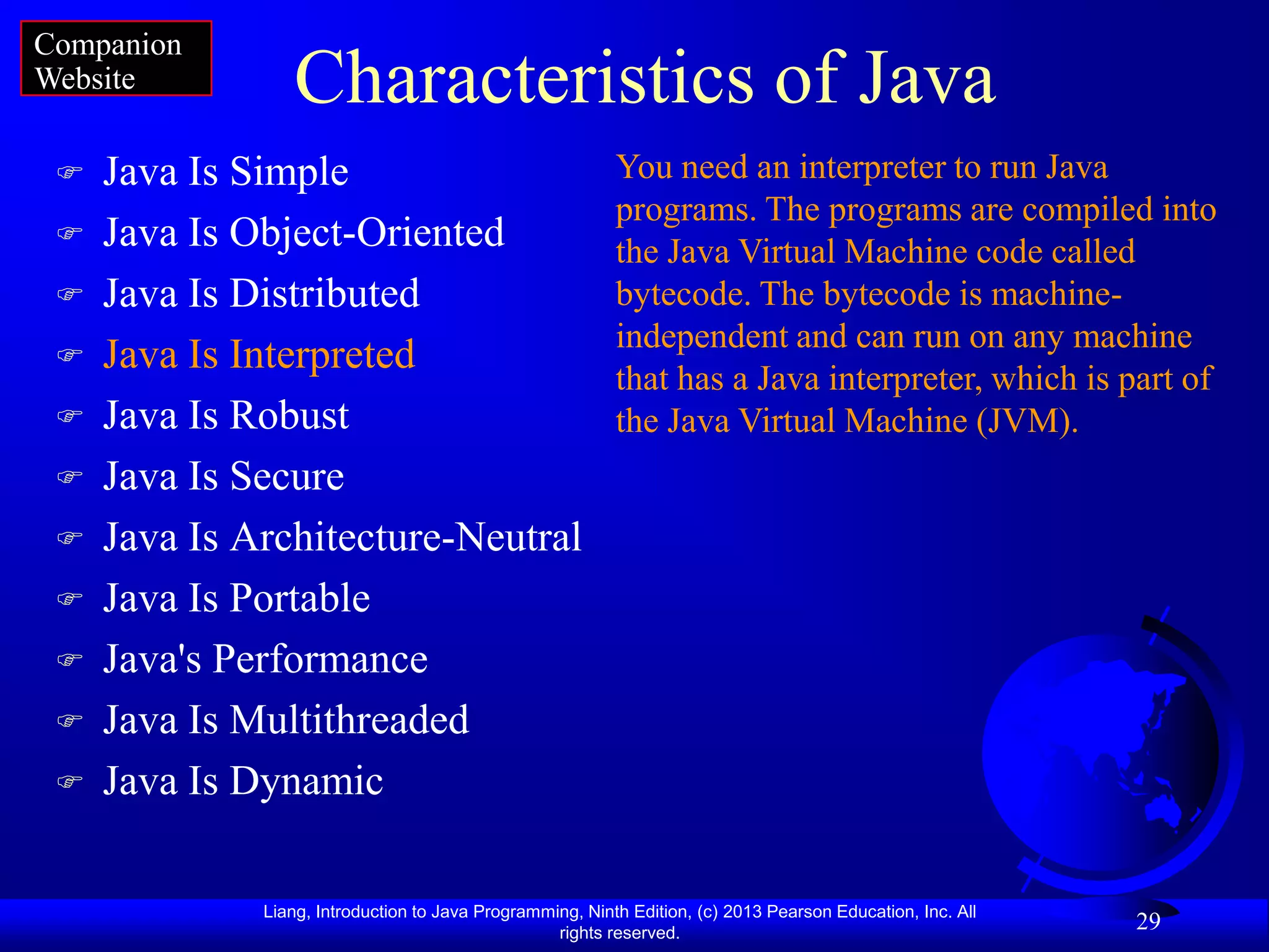 Companion
Website          Characteristics of Java
    Java Is Simple                                        You need an interpreter to run Java
                                                           programs. The programs are compiled into
    Java Is Object-Oriented                               the Java Virtual Machine code called
    Java Is Distributed                                   bytecode. The bytecode is machine-
                                                           independent and can run on any machine
    Java Is Interpreted
                                                           that has a Java interpreter, which is part of
    Java Is Robust                                        the Java Virtual Machine (JVM).
    Java Is Secure
    Java Is Architecture-Neutral
    Java Is Portable
    Java's Performance
    Java Is Multithreaded
    Java Is Dynamic

              Liang, Introduction to Java Programming, Ninth Edition, (c) 2013 Pearson Education, Inc. All
                                                   rights reserved.
                                                                                                             29
 