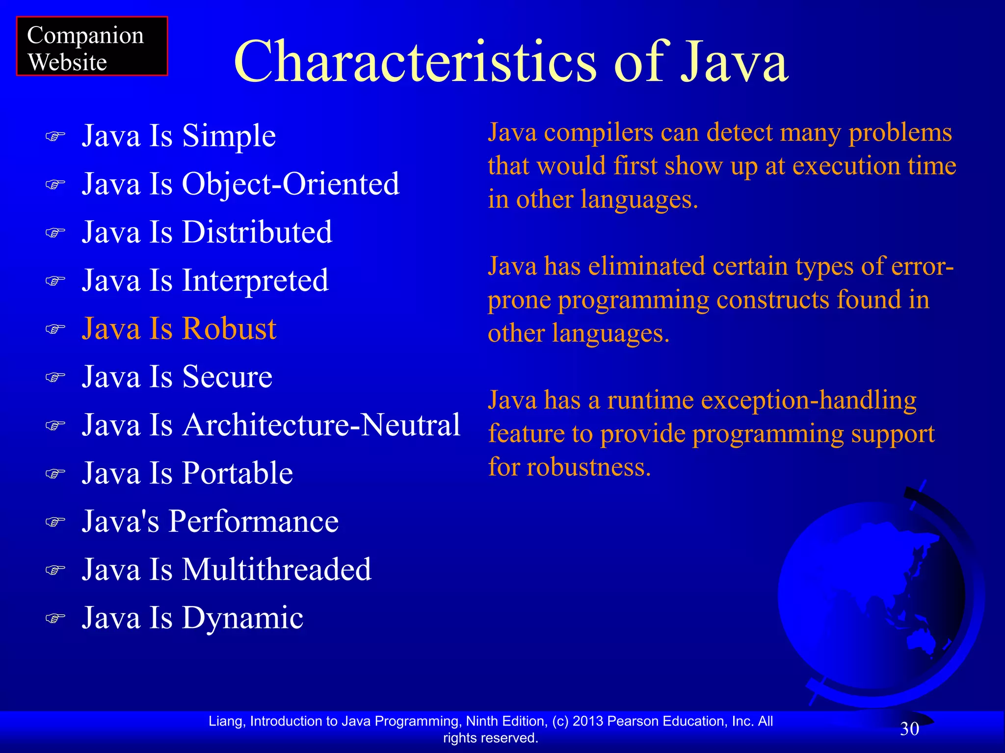 Companion
Website          Characteristics of Java
    Java Is Simple                                        Java compilers can detect many problems
                                                           that would first show up at execution time
    Java Is Object-Oriented                               in other languages.
    Java Is Distributed
                                                           Java has eliminated certain types of error-
    Java Is Interpreted
                                                           prone programming constructs found in
    Java Is Robust                                        other languages.
    Java Is Secure
                                                           Java has a runtime exception-handling
    Java Is Architecture-Neutral                          feature to provide programming support
    Java Is Portable                                      for robustness.

    Java's Performance
    Java Is Multithreaded
    Java Is Dynamic

              Liang, Introduction to Java Programming, Ninth Edition, (c) 2013 Pearson Education, Inc. All
                                                   rights reserved.
                                                                                                             30
 